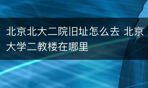 北京北大二院旧址怎么去 北京大学二教楼在哪里