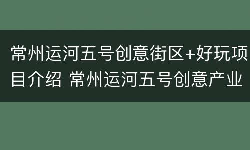 常州运河五号创意街区+好玩项目介绍 常州运河五号创意产业发展有限公司