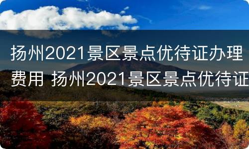 扬州2021景区景点优待证办理费用 扬州2021景区景点优待证办理费用多少