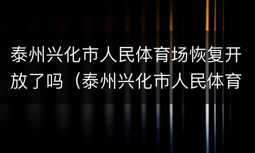 泰州兴化市人民体育场恢复开放了吗（泰州兴化市人民体育场恢复开放了吗今天）