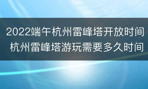 2022端午杭州雷峰塔开放时间 杭州雷峰塔游玩需要多久时间