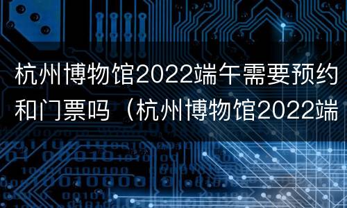 杭州博物馆2022端午需要预约和门票吗（杭州博物馆2022端午需要预约和门票吗多少钱）
