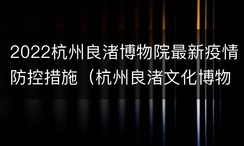 2022杭州良渚博物院最新疫情防控措施（杭州良渚文化博物馆预约）