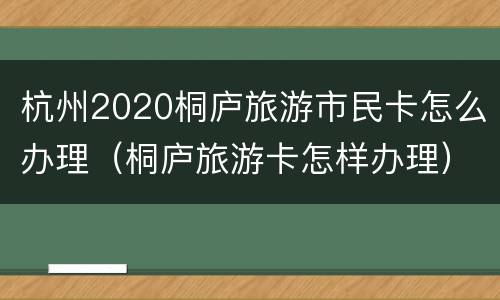 杭州2020桐庐旅游市民卡怎么办理（桐庐旅游卡怎样办理）