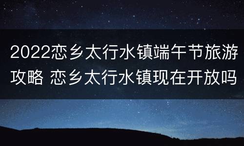 2022恋乡太行水镇端午节旅游攻略 恋乡太行水镇现在开放吗