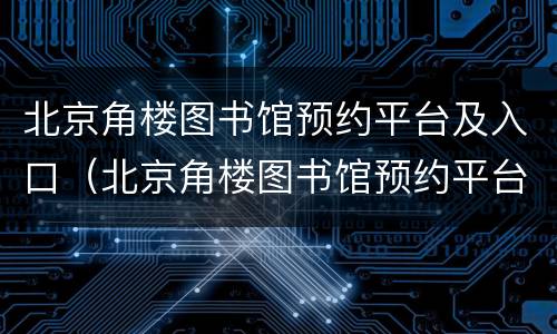 北京角楼图书馆预约平台及入口（北京角楼图书馆预约平台及入口官网）
