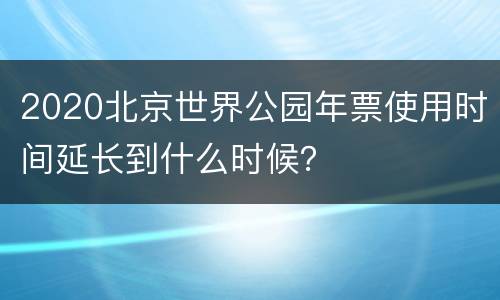 2020北京世界公园年票使用时间延长到什么时候？