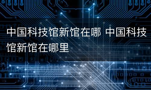 中国科技馆新馆在哪 中国科技馆新馆在哪里