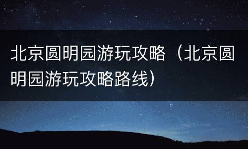 北京圆明园游玩攻略（北京圆明园游玩攻略路线）