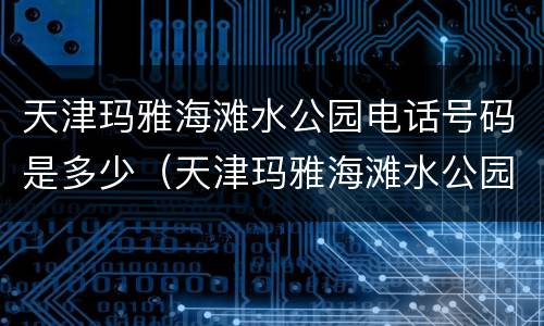 天津玛雅海滩水公园电话号码是多少（天津玛雅海滩水公园客服电话号码）