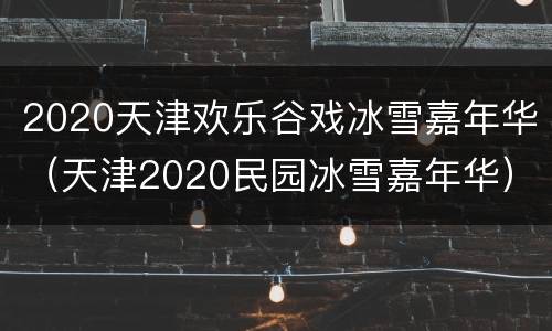 2020天津欢乐谷戏冰雪嘉年华（天津2020民园冰雪嘉年华）