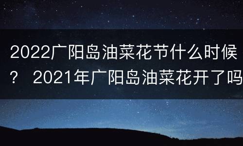 2022广阳岛油菜花节什么时候？ 2021年广阳岛油菜花开了吗