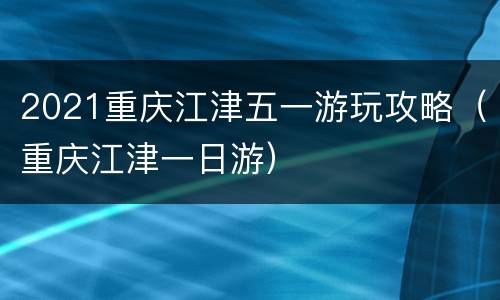 2021重庆江津五一游玩攻略（重庆江津一日游）