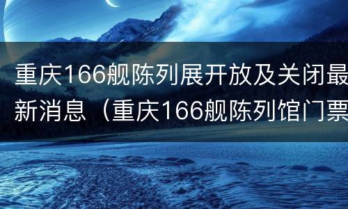 重庆166舰陈列展开放及关闭最新消息（重庆166舰陈列馆门票）