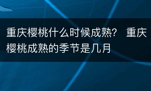 重庆樱桃什么时候成熟？ 重庆樱桃成熟的季节是几月