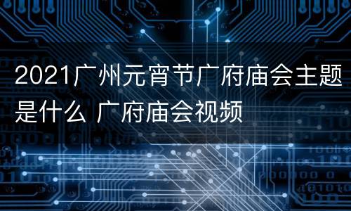 2021广州元宵节广府庙会主题是什么 广府庙会视频