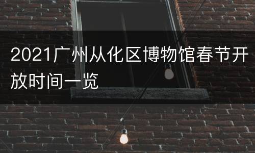 2021广州从化区博物馆春节开放时间一览
