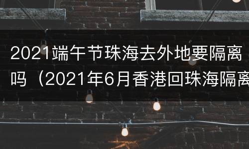 2021端午节珠海去外地要隔离吗（2021年6月香港回珠海隔离）