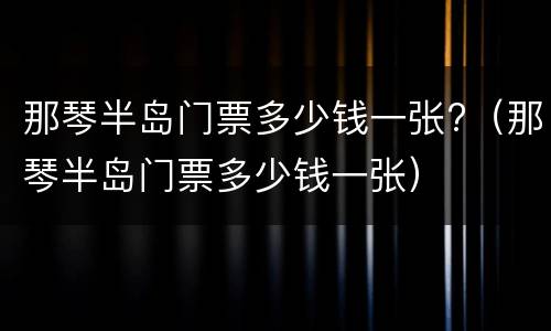 那琴半岛门票多少钱一张?（那琴半岛门票多少钱一张）