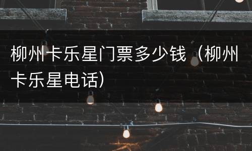 柳州卡乐星门票多少钱（柳州卡乐星电话）