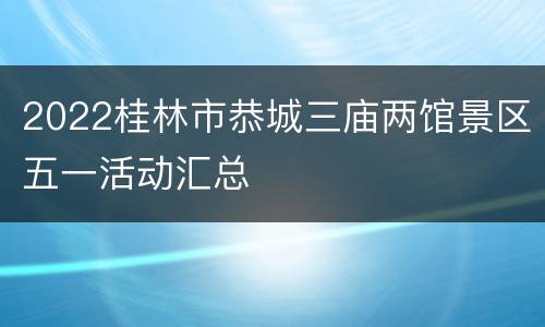 2022桂林市恭城三庙两馆景区五一活动汇总