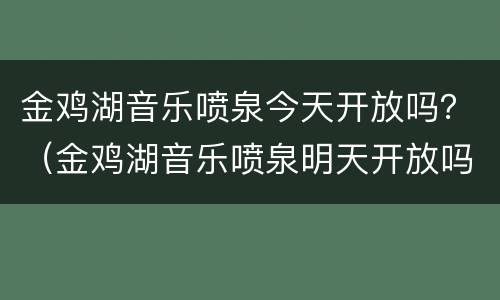 金鸡湖音乐喷泉今天开放吗？（金鸡湖音乐喷泉明天开放吗）