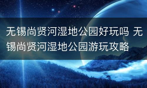 无锡尚贤河湿地公园好玩吗 无锡尚贤河湿地公园游玩攻略