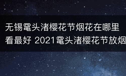 无锡鼋头渚樱花节烟花在哪里看最好 2021鼋头渚樱花节放烟花吗