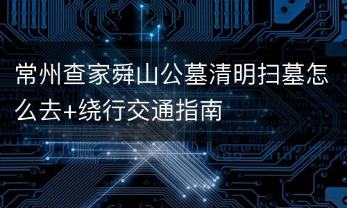 常州查家舜山公墓清明扫墓怎么去+绕行交通指南