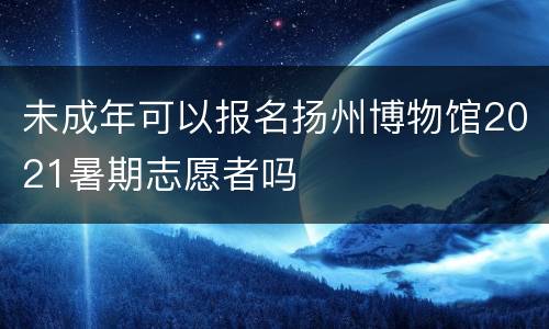 未成年可以报名扬州博物馆2021暑期志愿者吗
