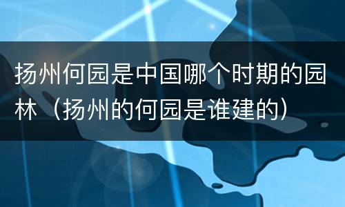 扬州何园是中国哪个时期的园林（扬州的何园是谁建的）
