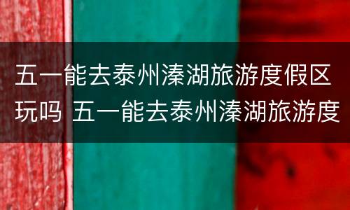 五一能去泰州溱湖旅游度假区玩吗 五一能去泰州溱湖旅游度假区玩吗