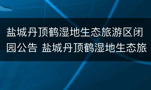 盐城丹顶鹤湿地生态旅游区闭园公告 盐城丹顶鹤湿地生态旅游区闭园公告