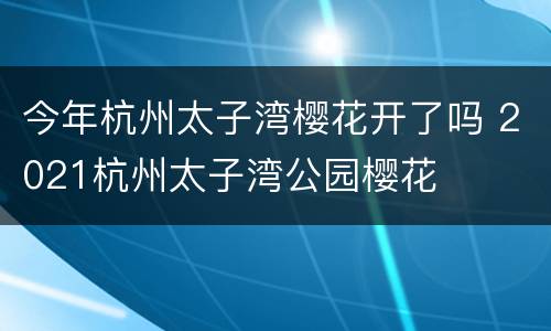 今年杭州太子湾樱花开了吗 2021杭州太子湾公园樱花