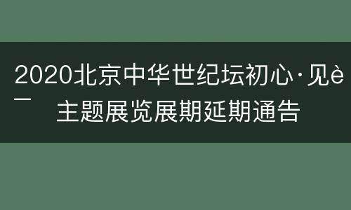 2020北京中华世纪坛初心·见证主题展览展期延期通告