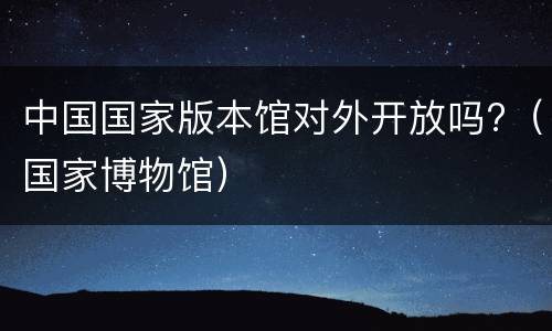 中国国家版本馆对外开放吗?（国家博物馆）
