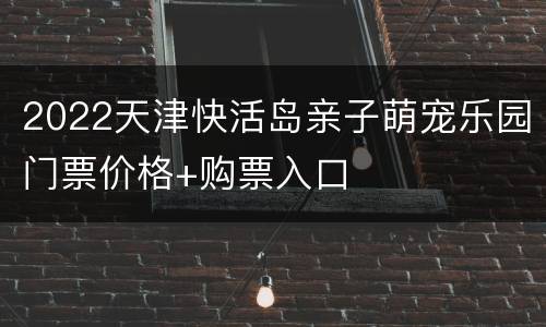 2022天津快活岛亲子萌宠乐园门票价格+购票入口