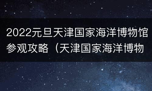2022元旦天津国家海洋博物馆参观攻略（天津国家海洋博物馆游玩时间）