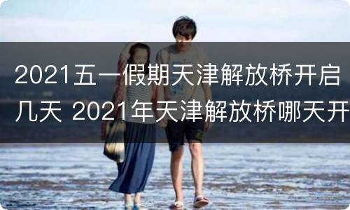 2021五一假期天津解放桥开启几天 2021年天津解放桥哪天开的桥