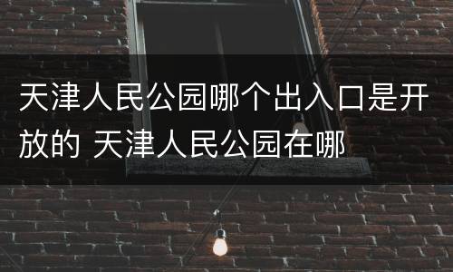 天津人民公园哪个出入口是开放的 天津人民公园在哪