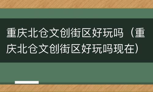 重庆北仓文创街区好玩吗（重庆北仓文创街区好玩吗现在）