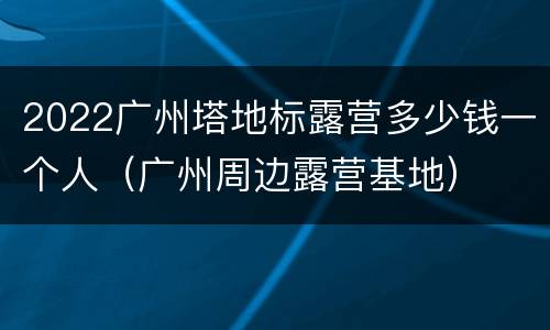 2022广州塔地标露营多少钱一个人（广州周边露营基地）
