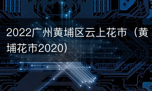 2022广州黄埔区云上花市（黄埔花市2020）