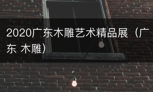 2020广东木雕艺术精品展（广东 木雕）