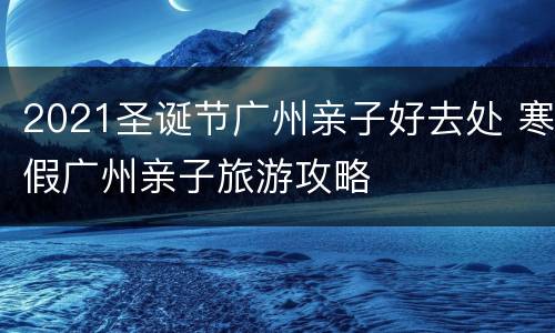 2021圣诞节广州亲子好去处 寒假广州亲子旅游攻略
