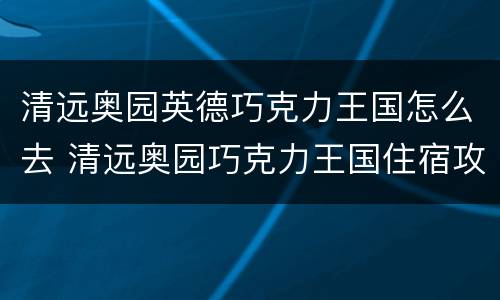 清远奥园英德巧克力王国怎么去 清远奥园巧克力王国住宿攻略