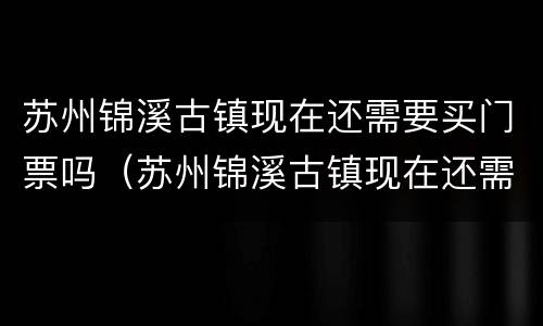 苏州锦溪古镇现在还需要买门票吗（苏州锦溪古镇现在还需要买门票吗）