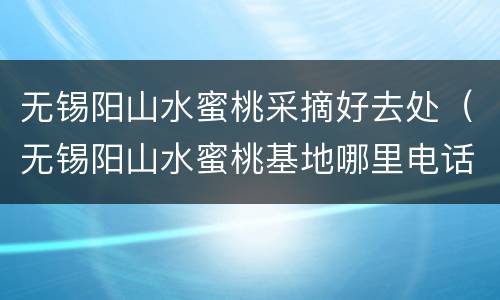 无锡阳山水蜜桃采摘好去处（无锡阳山水蜜桃基地哪里电话是多少）