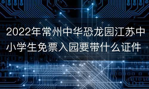2022年常州中华恐龙园江苏中小学生免票入园要带什么证件