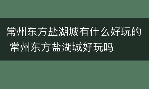 常州东方盐湖城有什么好玩的 常州东方盐湖城好玩吗